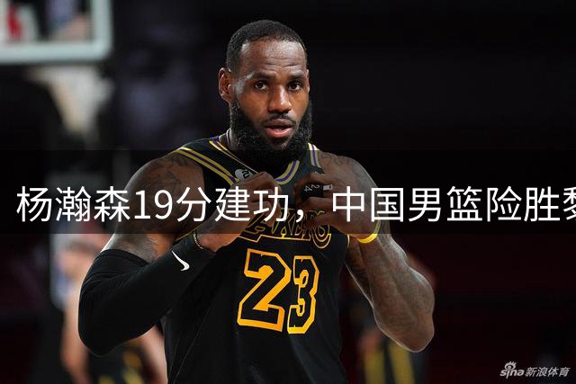 杨瀚森19分建功，中国男篮险胜黎巴嫩保留希望